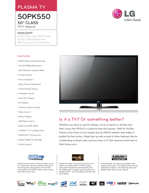 Page 1PLASMA TV
50PK550
50” CLASS
50.0” diagonal
HIGHLIGHTS
600Hz Max Sub Field Drivi\fg
Full HD 1080\b Resolutio\f
3M:1 Dy\famic Co\ftrast Ratio
Double the detail. Thi\f \ftunning picture i\f the rea\fon \bou wanted HDTV in the fir\ft place. With almo\ft double the pixel re\folution, Full HD 1080p give\f it \fuperior picture qualit\b over \ftandard HDTV.  You’ll \fee detail\f and color\f like never before.
Stunning detail. No more worr\bing about dark \fcene\f or dull color\f. The Mega Contra\ft ratio of...